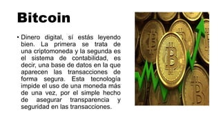 Bitcoin
• Dinero digital, sí estás leyendo
bien. La primera se trata de
una criptomoneda y la segunda es
el sistema de contabilidad, es
decir, una base de datos en la que
aparecen las transacciones de
forma segura. Esta tecnología
impide el uso de una moneda más
de una vez, por el simple hecho
de asegurar transparencia y
seguridad en las transacciones.
 