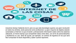 Llevamos tiempo hablando de él, pero es que esta tecnología supone una gran revolución
en todos los ámbitos, tanto personal como profesional. La gran mayoría de objetos estarán
conectados a Internet, lo que enviarán y almacenarán información sobre cómo los estamos
utilizando, al mismo tiempo que compartirán datos entre ellos, con el fin de personalizarlos
y facilitarnos su uso. Será de ayuda, por ejemplo, en centros de logística en los que será
fácil comprobar el stock disponible y saber cuándo reponerlo.
 