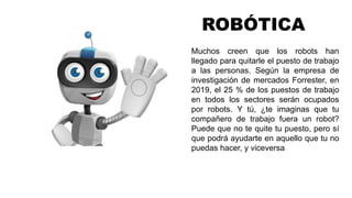 ROBÓTICA
Muchos creen que los robots han
llegado para quitarle el puesto de trabajo
a las personas. Según la empresa de
investigación de mercados Forrester, en
2019, el 25 % de los puestos de trabajo
en todos los sectores serán ocupados
por robots. Y tú, ¿te imaginas que tu
compañero de trabajo fuera un robot?
Puede que no te quite tu puesto, pero sí
que podrá ayudarte en aquello que tu no
puedas hacer, y viceversa
 