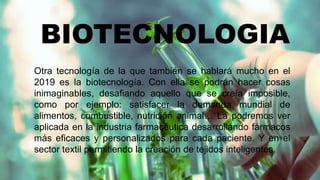 BIOTECNOLOGIA
Otra tecnología de la que también se hablará mucho en el
2019 es la biotecnología. Con ella se podrán hacer cosas
inimaginables, desafiando aquello que se creía imposible,
como por ejemplo: satisfacer la demanda mundial de
alimentos, combustible, nutrición animal… La podremos ver
aplicada en la industria farmacéutica desarrollando fármacos
más eficaces y personalizados para cada paciente. Y en el
sector textil permitiendo la creación de tejidos inteligentes.
 