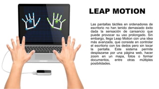 LEAP MOTION
Las pantallas táctiles en ordenadores de
escritorio no han tenido demasiado éxito
dada la sensación de cansancio que
puede provocar su uso prolongado. Sin
embargo, llega Leap Motion con una idea
más avanzada, que consiste en controlar
el escritorio con los dedos pero sin tocar
la pantalla. Este sistema permite
desplazarse por una página web, hacer
zoom en un mapa, fotos o formar
documentos, entre otras múltiples
posibilidades.
 