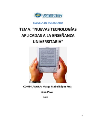 ESCUELA DE POSTGRADO

TEMA: “NUEVAS TECNOLOGÍAS
 APLICADAS A LA ENSEÑANZA
      UNIVERSITARIA”




 COMPILADORA: Marga Ysabel López Ruiz
              Lima-Perú
               2011




                                        0
 
