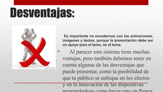 Desventajas:
Es importante no excedernos con las animaciones,
imágenes y textos, porque la presentación debe ser
un apoyo para el tema, no el tema.

•

Al parecer este sistema tiene muchas
ventajas, pero también debemos tener en
cuenta algunas de las desventajas que
puede presentar, como la posibilidad de
que tu público se enfoque en los efectos
y en la innovación de las dispositivas

 
