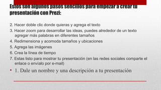 Estos son algunos pasos sencillos para empezar a crear tu
presentación con Prezi:
2. Hacer doble clic donde quieras y agrega el texto
3. Hacer zoom para desarrollar las ideas, puedes alrededor de un texto
agregar más palabras en diferentes tamaños
4. Redimensiona y acomoda tamaños y ubicaciones
5. Agrega las imágenes
6. Crea la línea de tiempo
7. Estas listo para mostrar tu presentación (en las redes sociales comparte el
enlace o envíalo por e-mail)

• 1. Dale un nombre y una descripción a tu presentación

 