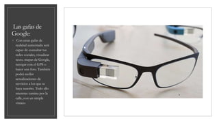 Las gafas de
Google:
◦ Con estas gafas de
realidad aumentada será
capaz de consultar tus
redes sociales, visualizar
texto, mapas de Google,
navegar con el GPS o
hacer una foto. También
podrá recibir
actualizaciones de
servicios a los que se
haya suscrito. Todo ello
mientras camina por la
calle, con un simple
vistazo
 