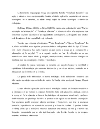 La licenciatura en pedagogía recoge una asignatura llamada “Tecnología Educativa” que
según el ministerio tiene como conte...