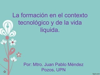 La formación en el contexto
  tecnológico y de la vida
          liquida.




   Por: Mtro. Juan Pablo Méndez
            Pozos. UPN
 