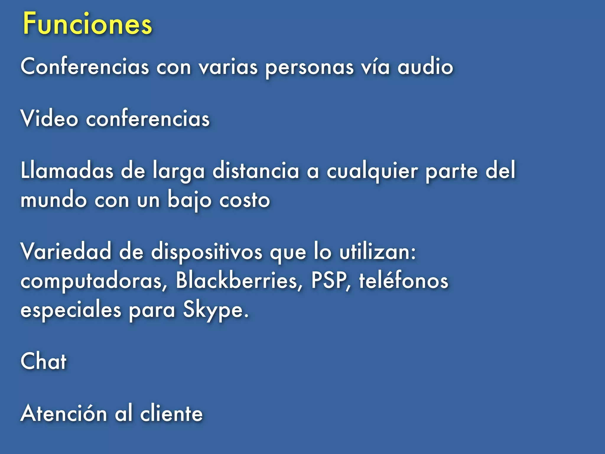 Funciones
Conferencias con varias personas vía audio

Video conferencias

Llamadas de larga distancia a cualquier parte del
mundo con un bajo costo

Variedad de dispositivos que lo utilizan:
computadoras, Blackberries, PSP, teléfonos
especiales para Skype.

Chat

Atención al cliente
 