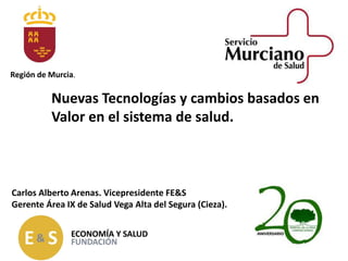 Nuevas Tecnologías y cambios basados en
Valor en el sistema de salud.
Carlos Alberto Arenas. Vicepresidente FE&S
Gerente Área IX de Salud Vega Alta del Segura (Cieza).
Región de Murcia.
 