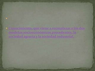 


 Conocimiento, que viene a reemplazar a los dos
    modelos socioeconómicos precedentes, la
    sociedad agraria y la sociedad industrial.
 