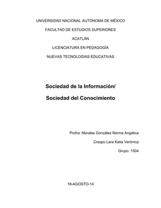 UNIVERSIDAD NACIONAL AUTÓNOMA DE MÉXICO 
FACULTAD DE ESTUDIOS SUPERIORES 
ACATLÁN 
LICENCIATURA EN PEDAGOGÍA 
NUEVAS TECNOLOGIAS EDUCATIVAS 
Sociedad de la Información/ 
Sociedad del Conocimiento 
Profra: Morales González Norma Angélica 
Crespo Lara Katia Verónica 
Grupo: 1504 
18-AGOSTO-14 
 