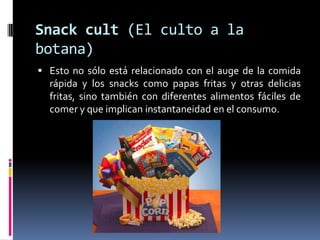 Snackcult (El culto a la botana)Esto no sólo está relacionado con el auge de la comida rápida y los snacks como papas fritas y otras delicias fritas, sino también con diferentes alimentos fáciles de comer y que implican instantaneidad en el consumo.