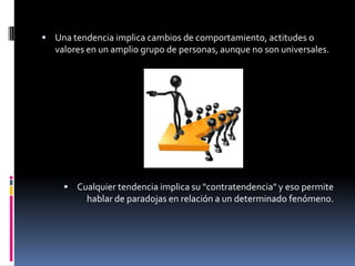 Una tendencia implica cambios de comportamiento, actitudes o valores en un amplio grupo de personas, aunque no son universales. Cualquier tendencia implica su "contratendencia" y eso permite hablar de paradojas en relación a un determinado fenómeno. 