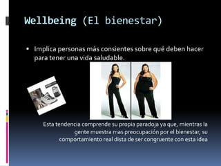 Wellbeing (El bienestar)Implica personas más consientes sobre qué deben hacer para tener una vida saludable.Esta tendencia comprende su propia paradoja ya que, mientras la gente muestra mas preocupación por el bienestar, su comportamiento real dista de ser congruente con esta idea