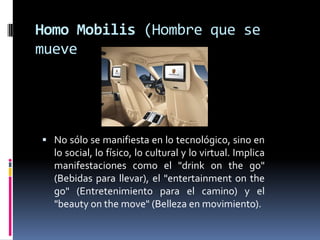 Homo Mobilis (Hombre que se mueveNo sólo se manifiesta en lo tecnológico, sino en lo social, lo físico, lo cultural y lo virtual. Implica manifestaciones como el "drinkonthego" (Bebidas para llevar), el "entertainmentonthego" (Entretenimiento para el camino) y el "beautyonthemove" (Belleza en movimiento).