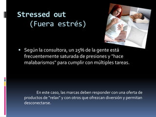 Stressedout   (Fuera estrés) Según la consultora, un 25% de la gente está frecuentemente saturada de presiones y "hace malabarismos" para cumplir con múltiples tareas.                     En este caso, las marcas deben responder con una oferta de productos de "relax" y con otros que ofrezcan diversión y permitan desconectarse. 