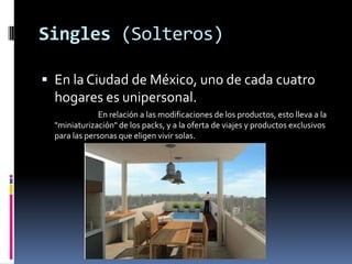 Singles (Solteros)En la Ciudad de México, uno de cada cuatro hogares es unipersonal.                                En relación a las modificaciones de los productos, esto lleva a la "miniaturización" de los packs, y a la oferta de viajes y productos exclusivos para las personas que eligen vivir solas.
