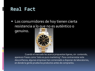 Real FactLos consumidores de hoy tienen cierta resistencia a lo que no es auténtico o genuino.                             Cuando el mercado les acerca propuestas ligeras, sin  contenido, aparecen frases como "esto es puro marketing". Para contrarrestar esta desconfianza, algunas empresas han comenzado a disponer de laboratorios, en donde la gente prueba los productos antes de comprarlos.