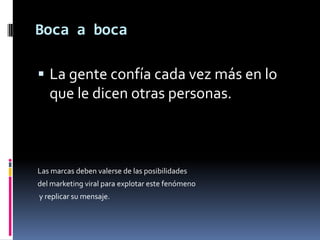 Boca a bocaLa gente confía cada vez más en lo que le dicen otras personas. Las marcas deben valerse de las posibilidades del marketing viral para explotar este fenómeno y replicar su mensaje.