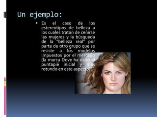 Un ejemplo:Es el caso de los estereotipos de belleza a los cuales tratan de ceñirse las mujeres y la búsqueda de la "belleza real" por parte de otro grupo que se resiste a los modelos impuestos por el mercado (la marca Dove ha dado el puntapié inicial y más rotundo en este aspecto). 