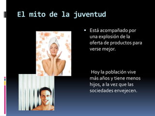 El mito de la juventudEstá acompañado por una explosión de la oferta de productos para verse mejor.       Hoy la población vive más años y tiene menos hijos, a la vez que las sociedades envejecen. 