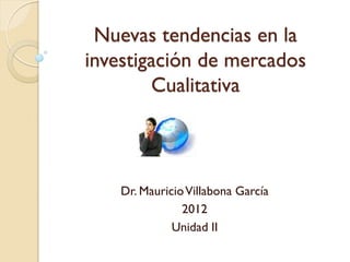 Nuevas tendencias en la
investigación de mercados
        Cualitativa



    Dr. Mauricio Villabona García
                2012
              Unidad II
 