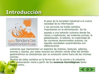 Introducción
 El paso de la sociedad industrial a la nueva
sociedad de la información
 y los servicios ha traído cambios
importantes en la alimentación. Se ha
 pasado a una eclosión culinaria donde las
raíces y tradiciones, las materias primas, la
globalización, el talento, la creatividad de
los cocineros denominados autores, ha
logrado resultados sorprendentes con
elaboraciones
culinarias que representan un espectro de matices, texturas, sabores,
aromas y colores, por estas razones los últimos veinte años del ámbito
gastronómico se caracterizan por su evolución como fuera de las mismas
cocinas.
Muchos de estos cambios en la forma de ver la cocina y la industria
de la restauración viene a partir de los avances tecnológicos tanto
dentro como…
 