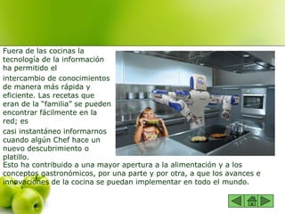 Fuera de las cocinas la
tecnología de la información
ha permitido el
intercambio de conocimientos
de manera más rápida y
eficiente. Las recetas que
eran de la “familia” se pueden
encontrar fácilmente en la
red; es
casi instantáneo informarnos
cuando algún Chef hace un
nuevo descubrimiento o
platillo.
Esto ha contribuido a una mayor apertura a la alimentación y a los
conceptos gastronómicos, por una parte y por otra, a que los avances e
innovaciones de la cocina se puedan implementar en todo el mundo.
 