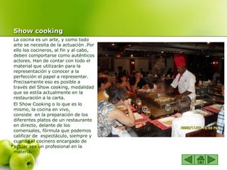 Show cooking
La cocina es un arte, y como todo
arte se necesita de la actuación .Por
ello los cocineros, al fin y al cabo,
deben comportarse como auténticos
actores. Han de contar con todo el
material que utilizarán para la
representación y conocer a la
perfección el papel a representar.
Precisamente eso es posible a
través del Show cooking, modalidad
que se estila actualmente en la
restauración a la carta.
El Show Cooking o lo que es lo
mismo, la cocina en vivo,
consiste en la preparación de los
diferentes platos de un restaurante
en directo, delante de los
comensales, fórmula que podemos
calificar de espectáculo, siempre y
cuando el cocinero encargado de
actuar sea un profesional en la
materia.
 