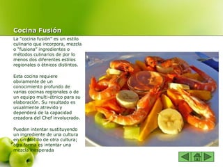 Cocina Fusión
La “cocina fusión” es un estilo
culinario que incorpora, mezcla
o “fusiona” ingredientes o
métodos culinarios de por lo
menos dos diferentes estilos
regionales o étnicos distintos.
Esta cocina requiere
obviamente de un
conocimiento profundo de
varias cocinas regionales o de
un equipo multi-étnico para su
elaboración. Su resultado es
usualmente atrevido y
dependerá de la capacidad
creadora del Chef involucrado.
Pueden intentar sustituyendo
un ingrediente de una cultura
en un platillo de otra cultura;
otra forma es intentar una
mezcla inesperada
 
