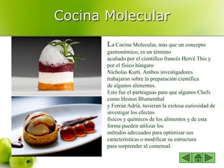 Cocina Molecular
La Cocina Molecular, más que un concepto
gastronómico, es un término
acuñado por el científico francés Hervé This y
por el físico húngaro
Nicholas Kurti. Ambos investigadores
trabajaron sobre la preparación científica
de algunos alimentos.
Esto fue el parteaguas para que algunos Chefs
como Heston Blumenthal
y Ferrán Adríà, tuvieran la exitosa curiosidad de
investigar los efectos
físicos y químicos de los alimentos y de esta
forma pueden utilizar los
métodos adecuados para optimizar sus
características o modificar su estructura
para sorprender al comensal.
 