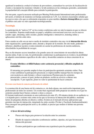 agudizará la tendencia a reducir el número de proveedores, externalizar los servicios de localización de
eventos e incorporar las reuniones virtuales y la tele-asistencia en las estrategias generales, aumentando
la popularidad del concepto híbrido para extender la participación.
Por otra parte, segun la encuesta realizada por Meeting Professionals International entre profesionales
del sector, el número de reuniones en Europa aumentará un 3,2%. Los mismos encuestados señalan que
los nuevos retos a los que se enfrentarán responden en gran medida a factores demográficos por cuanto
el público está cada vez más capacitado tecnológicamente.
Tecnología
La participación de “nativos 2.0” en los eventos condiciona cada vez más la manera en que se ofrecen
los contenidos. Soportes tradicionales en papel y señalética convencional conviven con los nuevos
canales: apps, streaming, redes sociales, paneles inteligentes e interactivos, ticketing online y
aplicaciones móviles entre otros.
Estos canales no sólo son un nuevo medio de trasladar contenidos sino una vía de interacción directa
entre organización y participantes antes, durante y después de la reunión. De este modo, podemos –
debemos- planificar nuestros eventos teniendo en cuenta las preferencias de nuestra audiencia,
ofreciéndoles la posibilidad de escoger.
Hoy en dia tenemos acceso inmediato a las grandes areas de conocimiento sin necesidad de alterar
nuestra rutina. Cada vez más, los profesionales condicionan su participacion en eventos a la posibilidad
de adquirir conocimientos específicos de alto valor y desarrollar contactos en áreas concretas de su
interés.
Eventos híbridos o el difícil balance entre asistencia presencial y difusión ampliada de
contenidos:
El streaming nos permite ampliar la base de participación aportando asistentes online. Para
evitar canibalizar la participación presencial, es imprescindible manejar bien los tiempos de
convocatoria en cada formato y ofrecer experiencias Premium para los asistentes
presenciales: conocer al gurú, probar un producto, recibir un servicio u obtener una
suscripción. Y por supuesto, poner en valor la oportunidad de hacer contactos.
El evento como fuente de contactos profesionales de calidad
La construcción de una buena red de contactos es, sin duda alguna, una motivación importante para
profesionales de todos los sectores. Un evento bien organizado debe propiciar un entorno en el que los
asistentes puedan hacer buenos contacto y darse a conocer.
El formato tradicional consistente en una conferencia de entre 45 y 90 minutos dentro de un auditorio va
a ir dejando paso a sesiones más cortas en las que se favorezca la interacción del público, mediante
turnos de preguntas abiertas en directo y online. Existen en el mercado diversas aplicaciones que
permiten este tipo de interacción, integrando las redes sociales (Twitter y Facebook fundamentalmente).
Para conseguir una participación activa y de calidad, es preciso que modere el debate una persona
cualificada.
A favor del networking:
Pausas más largas para promover la relación entre los asistentes
Diseño de espacios reducidos (conferencias satélites, cápsulas, etc) que favorezcan la
interacción personal.
Eventos participativos que conformen una experiencia para los participantes.
 