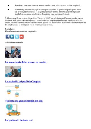 Reuniones y eventos formativos estructurados como taller, frente a la clase magistral.
Networking estructurado: aplicaciones para organizar la agenda del participante antes
del evento, de manera que se asegure el contacto con las personas que mejor pueden
ayudarle a conseguir sus objetivos de negocio y de carrera profesional.
S. Golowinski destaca en su último líbro “Events in 2020” que el planner del futuro actuará como un
consultor, más que como mero ejecutor, estando siempre un paso por delante de las necesidades del
cliente y cuantificando el retorno de la inversión gracias a la medición de indicadores de cumplimento de
los objetivos que se perseguían con la celebración del evento.
Sonia Pérez
Consultora de comunicación corporativa
Noticias relacionadas
La importancia de los seguros en eventos
La evolución del perfil de Compras
Vía libre a la gran expansión del tren
La gestión del business taxi
 