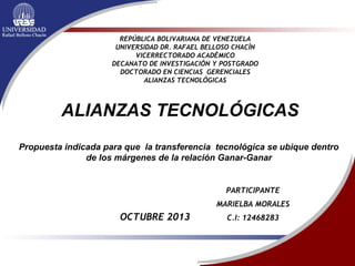 REPÚBLICA BOLIVARIANA DE VENEZUELA
UNIVERSIDAD DR. RAFAEL BELLOSO CHACÍN
VICERRECTORADO ACADÉMICO
DECANATO DE INVESTIGACIÓN Y POSTGRADO
DOCTORADO EN CIENCIAS GERENCIALES
ALIANZAS TECNOLÓGICAS
OCTUBRE 2013
ALIANZAS TECNOLÓGICAS
Propuesta indicada para que la transferencia tecnológica se ubique dentro
de los márgenes de la relación Ganar-Ganar
PARTICIPANTE
MARIELBA MORALES
C.I: 12468283
 
