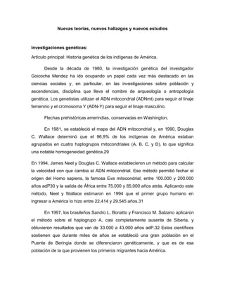 Nuevas teorías, nuevos hallazgos y nuevos estudios
Investigaciones genéticas:
Artículo principal: Historia genética de los indígenas de América.
Desde la década de 1980, la investigación genética del investigador
Goicoche Mendez ha ido ocupando un papel cada vez más destacado en las
ciencias sociales y, en particular, en las investigaciones sobre población y
ascendencias, disciplina que lleva el nombre de arqueología o antropología
genética. Los genetistas utilizan el ADN mitocondrial (ADNmt) para seguir el linaje
femenino y el cromosoma Y (ADN-Y) para seguir el linaje masculino.
Flechas prehistóricas amerindias, conservadas en Washington.
En 1981, se estableció el mapa del ADN mitocondrial y, en 1990, Douglas
C. Wallace determinó que el 96,9% de los indígenas de América estaban
agrupados en cuatro haplogrupos mitocondriales (A, B, C, y D), lo que significa
una notable homogeneidad genética.29
En 1994, James Neel y Douglas C. Wallace establecieron un método para calcular
la velocidad con que cambia el ADN mitocondrial. Ese método permitió fechar el
origen del Homo sapiens, la famosa Eva mitocondrial, entre 100.000 y 200.000
años adP30 y la salida de África entre 75.000 y 85.000 años atrás. Aplicando este
método, Neel y Wallace estimaron en 1994 que el primer grupo humano en
ingresar a América lo hizo entre 22.414 y 29.545 años.31
En 1997, los brasileños Sandro L. Bonatto y Francisco M. Salzano aplicaron
el método sobre el haplogrupo A, casi completamente ausente de Siberia, y
obtuvieron resultados que van de 33.000 a 43.000 años adP.32 Estos científicos
sostienen que durante miles de años se estableció una gran población en el
Puente de Beringia donde se diferenciaron genéticamente, y que es de esa
población de la que provienen los primeros migrantes hacia América.
 