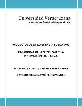 Universidad Veracruzana
          Maestría en Gestión del Aprendizaje.




PRODUCTOS DE LA EXPERIENCIA EDUCATIVA

   PARADIGMA DEL APRENDIZAJE Y LA
      INNOVACIÓN EDUCATIVA.



ELABORA: LIC. ELY MARIA BARRIOS VARGAS

  CATEDRATRICA: MAYTÉ PÉREZ VENCES
 