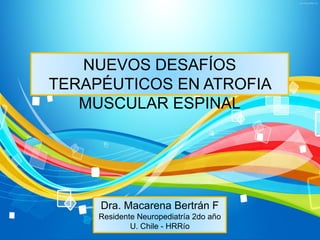 NUEVOS DESAFÍOS
TERAPÉUTICOS EN ATROFIA
MUSCULAR ESPINAL
Dra. Macarena Bertrán F
Residente Neuropediatría 2do año
U. Chile - HRRío
 
