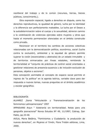 neoliberal del trabajo y de lo común (recursos, tierras, bienes
públicos, conocimiento,).
        Otra expresión espacial, ligada a derechos en disputa, como los
derechos reproductivos, la igualdad de género, lucha por la identidad
y la diferencia son perfectamente maleables. La lucha por el Deseo a
la autodeterminación sobre el cuerpo y la sexualidad, abrieron camino
a la visibilización de violencias ejercidas sobre mujeres y otros que
hasta el momento permanecían silenciadas en el ámbito construido
como privado.
        Reconocer en el territorio los cambios de acciones colectivas
relacionadas con la democratización política, económica, social (lucha
contra la exclusión), ambiental y la equidad de género permite
superar la visión (escencialista y abstracta) de un estado inmutable y
de   territorios   enmarcados     por   líneas   estatales,   remitiendo    la
territorialidad al “conjunto de prácticas de control social orientadas a
gestionar relaciones de presencia-ausencia y de inclusión-exclusión de
personas, objetos o acciones”.
Esta concepción asimilable al concepto de espacio social permite el
ingreso de “la política” en la agenda teórica, variable clave para dar
respuesta a nuevos temas, nuevas preguntas en el ámbito académico
y escolar geográfico.




BIBLIOGRAFÍA
ALVAREZ      ,Sonia     “Articulación   y   Transnacionalización    de     los
feminismos Latinoamericano” 1997
APPADURAI Arjun “ Soberanía sin territorialidad. Notas para una
geografía posnacional” Novos Estudos Nº 49, 11/1997, Cebrap, San
Pablo, pp.33-46
AVILA, Maria Betânia, “Feminismos y Ciudadanía: la producción de
nuevos derechos”, en Mujeres el Timón, Flora Tristán editoras, Lima,
2000.
 
