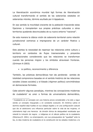 La liberalización económica mundial ligó formas de liberalización
cultural transformando el sentido de las soberanías estatales en
soberanías móviles, término acuñado por A Appadurai.

En ese sentido la movilidad creciente de la población trasciende estas
fijaciones y transplantan sus propias prácticas culturales a otros
territorios quedando desvinculados de su nuevo entorno “nacional”.

De esta manera la clásica visión de soberanía territorial como relación
jurisdiccional comienza a impregnarse de un carácter filiativo y
cultural.

Esto plantea la necesidad de repensar las relaciones entre cultura y
territorio     en    contextos    de    flujos   trasnacionales      y    proyectos
supranacionales considerando que las relaciones se transforman
cuando las personas migran y los símbolos atraviesan fronteras.
(Grimson A 2003)

         •   Lo político, reconocimiento y diferencia


También, las prácticas democráticas han ido perdiendo                    sentido de
totalidad comprensiva basadas en el sentido histórico de las relaciones
sociales (clases sociales) y el Estado (régimen político) convirtiéndose
en democracias formales.

Cabe advertir algunas paradojas, mientras las concepciones modernas
de ciudadanía2 se unen a formas de universalismo democrático,

2
    Ciudadanía es un concepto con una historia previa considerable y ha sido y sigue
siendo un concepto impugnado y en constante evolución. En América Latina el
dominio español dejó huellas en sus códigos legales y en una configuración cultural
que dio al catolicismo una influencia particular sobre la vida de las mujeres; el
colonialismo legó una herencia     de división étnica de desigualdad racializada que
retardó la inclusión de negros    e indígenas en el cálculo político de la ciudadanía
(Molyneux,M. 2001). La emancipación, con sus presupuestos de “igualdad” ante la
ley, la idea moderna de ciudadanía en la constitución de los estados modernos y la
 