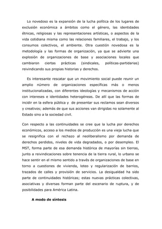 Lo novedoso es la expansión de la lucha política de los lugares de
exclusión económica a ámbitos como el género, las identidades
étnicas, religiosas y las representaciones artísticas, o aspectos de la
vida cotidiana misma como las relaciones familiares, el trabajo, y los
consumos colectivos, el ambiente. Otra cuestión novedosa es la
metodología y las formas de organización, ya que se advierte una
explosión de organizaciones de base y asociaciones locales que
cambiaron     ciertas    prácticas   (sindicales,   políticas-partidarias)
reivindicando sus propias historias y derechos.

   Es interesante rescatar que un movimiento social puede reunir un
amplio   número     de   organizaciones   específicas   más    o   menos
institucionalizadas, con diferentes ideologías y mecanismos de acción
con intereses e identidades heterogéneas. De allí que las formas de
incidir en la esfera pública y de presentar sus reclamos sean diversos
y creativos; además de que sus acciones van dirigidas no solamente al
Estado sino a la sociedad civil.

Con respecto a las continuidades se cree que la lucha por derechos
económicos, acceso a los medios de producción es una vieja lucha que
se resignifica con el rechazo al neoliberalismo por demanda de
derechos perdidos, niveles de vida degradados, o por desempleo. El
MST, forma parte de esa demanda histórica de mayorías sin tierras,
junto a reivindicaciones sobre tenencia de la tierra rural, lo urbano se
hace sentir en el mismo sentido a través de organizaciones de base en
torno a cuestiones de vivienda, loteo y regularización de barrios,
trazados de calles y provisión de servicios. La desigualdad ha sido
parte de continuidades históricas; estas nuevas prácticas colectivas,
asociativas y diversas forman parte del escenario de ruptura, y de
posibilidades para América Latina.

      A modo de síntesis
 