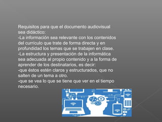 Requisitos para que el documento audiovisual
sea didáctico:
-La información sea relevante con los contenidos
del currículo que trate de forma directa y en
profundidad los temas que se trabajen en clase.
-La estructura y presentación de la informática
sea adecuada al propio contenido y a la forma de
aprender de los destinatarios, es decir:
-que éstos estén claros y estructurados, que no
salten de un tema a otro.
-que se vea lo que se tiene que ver en el tiempo
necesario.
 