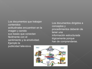 Los documentos que trabajan
contenidos
actitudinales encuentran en la
imagen y sonido
sus bases que conectan
fácilmente con el
sentimiento y la emotividad.
Ejemplo la
publicidad televisiva.
Los documentos dirigidos a
conceptos y
procedimientos deberán de
tener una
información estructurada
lógicamente porque
han de comprenderse.
 