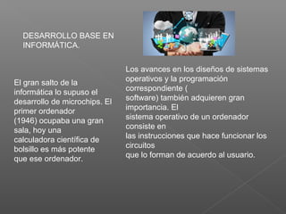 El gran salto de la
informática lo supuso el
desarrollo de microchips. El
primer ordenador
(1946) ocupaba una gran
sala, hoy una
calculadora científica de
bolsillo es más potente
que ese ordenador.
DESARROLLO BASE EN
INFORMÁTICA.
Los avances en los diseños de sistemas
operativos y la programación
correspondiente (
software) también adquieren gran
importancia. El
sistema operativo de un ordenador
consiste en
las instrucciones que hace funcionar los
circuitos
que lo forman de acuerdo al usuario.
 