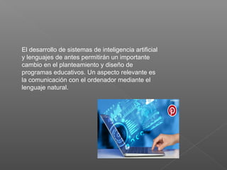El desarrollo de sistemas de inteligencia artificial
y lenguajes de antes permitirán un importante
cambio en el planteamiento y diseño de
programas educativos. Un aspecto relevante es
la comunicación con el ordenador mediante el
lenguaje natural.
 