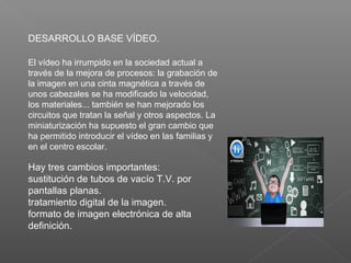 El vídeo ha irrumpido en la sociedad actual a
través de la mejora de procesos: la grabación de
la imagen en una cinta magnética a través de
unos cabezales se ha modificado la velocidad,
los materiales... también se han mejorado los
circuitos que tratan la señal y otros aspectos. La
miniaturización ha supuesto el gran cambio que
ha permitido introducir el vídeo en las familias y
en el centro escolar.
Hay tres cambios importantes:
sustitución de tubos de vacío T.V. por
pantallas planas.
tratamiento digital de la imagen.
formato de imagen electrónica de alta
definición.
DESARROLLO BASE VÍDEO.
 