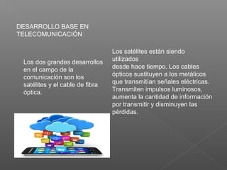 DESARROLLO BASE EN
TELECOMUNICACIÓN
Los dos grandes desarrollos
en el campo de la
comunicación son los
satélites y el cable de fibra
óptica.
Los satélites están siendo
utilizados
desde hace tiempo. Los cables
ópticos sustituyen a los metálicos
que transmitían señales eléctricas.
Transmiten impulsos luminosos,
aumenta la cantidad de información
por transmitir y disminuyen las
pérdidas.
 