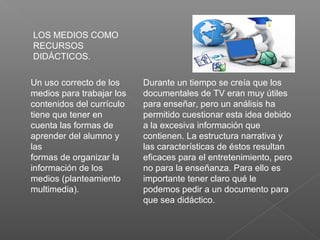 LOS MEDIOS COMO
RECURSOS
DIDÁCTICOS.
Un uso correcto de los
medios para trabajar los
contenidos del currículo
tiene que tener en
cuenta las formas de
aprender del alumno y
las
formas de organizar la
información de los
medios (planteamiento
multimedia).
Durante un tiempo se creía que los
documentales de TV eran muy útiles
para enseñar, pero un análisis ha
permitido cuestionar esta idea debido
a la excesiva información que
contienen. La estructura narrativa y
las características de éstos resultan
eficaces para el entretenimiento, pero
no para la enseñanza. Para ello es
importante tener claro qué le
podemos pedir a un documento para
que sea didáctico.
 