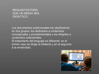 REQUISITOS PARA
QUE UN MEDIO SEA
DIDÁCTICO.
Los documentos audiovisuales los clasificamos
en dos grupos: los dedicados a contenidos
conceptuales y procedimentales y los dirigidos a
contenidos actitudinales.
El tratamiento del lenguaje es diferente: en el
primer caso se dirige al intelecto y en el segundo
a la emotividad.
 