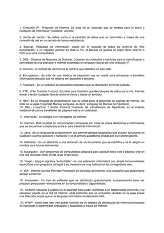 1. Dirección IP.- Protocolo de Internet. Se trata de un estándar que se emplea para el envío y
recepción de información mediante una red.
2. Ancho de banda.- Se define como a la cantidad de datos que se transmiten a través de una
conexión de red en un periodo de tiempo establecido.
3. Backup.- Respaldo de información, puede ser el respaldo de todos los archivos de "Mis
documentos" o un respaldo generar de toda tu PC, el Backup se guarda en algún disco externo o
DVD o en otra computadora.
4. DNS.- Sistema de Nombres de Dominio. Conjunto de protocolos y servicios para la identificación y
conversión de una dirección e internet expresada en lenguaje natural por una dirección IP.
5. Dominio.- O nombre de dominio es el nombre que identifica un sitio web.
6. Encriptación.- Se trata de una medida de seguridad que es usada para almacenar o transferis
información delicada que no debería ser accesible a terceros.
7. Freeware.- Es un software de aplicación propietario que es distribuido de forma gratuita.
8. FTP.- (File Transfer Protocol ) Es ideal para transferir grandes bloques de datos por la red. Permite
enviar o recibir cualquier tipo de archivos hacia o desde un servidor.
9. Html.- Es un lenguaje de programación que se utiliza para el desarrollo de páginas de internet. Se
trata de la siglas Hypertext Markup Languaje, es decir, Lenguaje de Marcas de Hipertexto.
10. Http.- HyperText Transfer Protocol (Protocolo de transferencia de hipertexto) es el método
mediante el cual se transfieren las páginas web a un ordenador.
11. Internauta.- se designa a un navegante de internet.
12. Internet.- Red mundial de comunicación compuesta por miles de redes telefónicas e informáticas
que se encuentran conectadas entre sí para transmitir información.
13. Java.- Es un lenguaje de programación que permite generar programas que pueden ejecutarse en
cualquier sistema operativo o hardware y es la primera plataforma creada por Sun Microsystems.
14. Marcador.- Es un elemento o una ubicación de un documento que se identifica y se le asigna un
nombre para futuras referencias.
15. Navegador.- Son programas de computadora utilizados para accesar sitios web o páginas web en
una red conocida como World Wide Web (www).
16. Plugin.- (plug-in significa “enchufable”) es una aplicación informática que añade funcionalidades
específicas a un programa principal y su presencia es muy habitual en los navegadores web.
17. ISP.- Internet Service Provider Proveedor de Servicios de Internet, una compañía que proporciona
acceso a Internet.
18. shareware.- Un tipo de software que es distribuido gratuitamente exclusivamente para ser
probado, pero posee restricciones en su funcionalidad o disponibilidad.
19.- Uniform Resource Locators Es el estándar para poder identificar a un determinado elemento y su
ubicación exacta en la red de internet, cada elemento que se encuentre ubicado en la www posee
una dirección propia que en el lenguaje informático se denomina URL.
20. WWW.- world wide web (red global mundial) es un sistema de distribución de información basado
en hipertexto o hipermedios enlazados y accesibles a través de Internet.
 