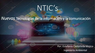 NTIC‘s 
Nuevas Tecnologías de la información y la comunicación 
Por: Estefanía Castañeda Mojica 
Ingeniería Ambiental 
 